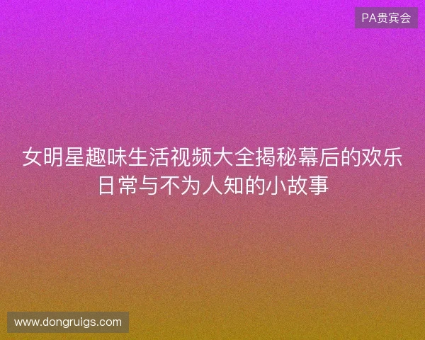 女明星趣味生活视频大全揭秘幕后的欢乐日常与不为人知的小故事 女明星趣味生活视频大全揭秘幕后的欢乐日常与不为人知的小故事